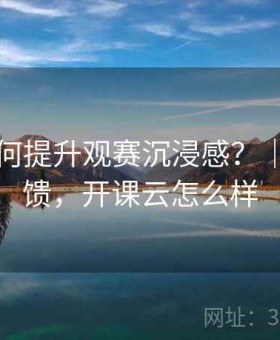 开云如何提升观赛沉浸感？｜用户反馈，开课云怎么样