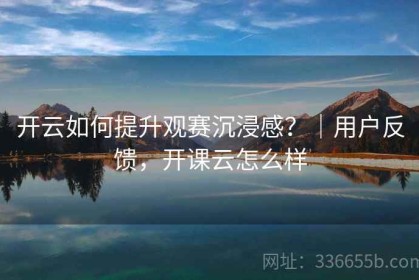 开云如何提升观赛沉浸感？｜用户反馈，开课云怎么样