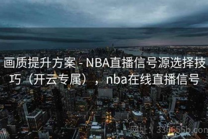画质提升方案 - NBA直播信号源选择技巧（开云专属），nba在线直播信号