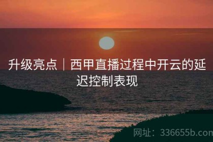 升级亮点｜西甲直播过程中开云的延迟控制表现