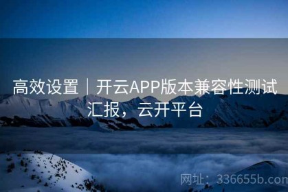 高效设置｜开云APP版本兼容性测试汇报，云开平台