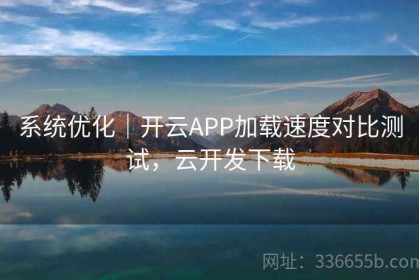 系统优化｜开云APP加载速度对比测试，云开发下载