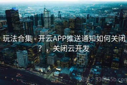 玩法合集 - 开云APP推送通知如何关闭？，关闭云开发