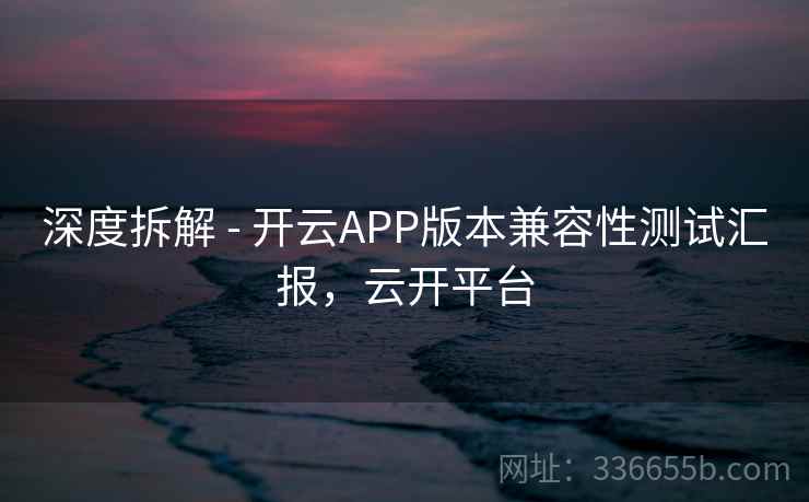 深度拆解 - 开云APP版本兼容性测试汇报，云开平台