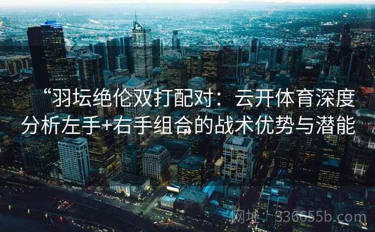 “羽坛绝伦双打配对：云开体育深度分析左手+右手组合的战术优势与潜能”
