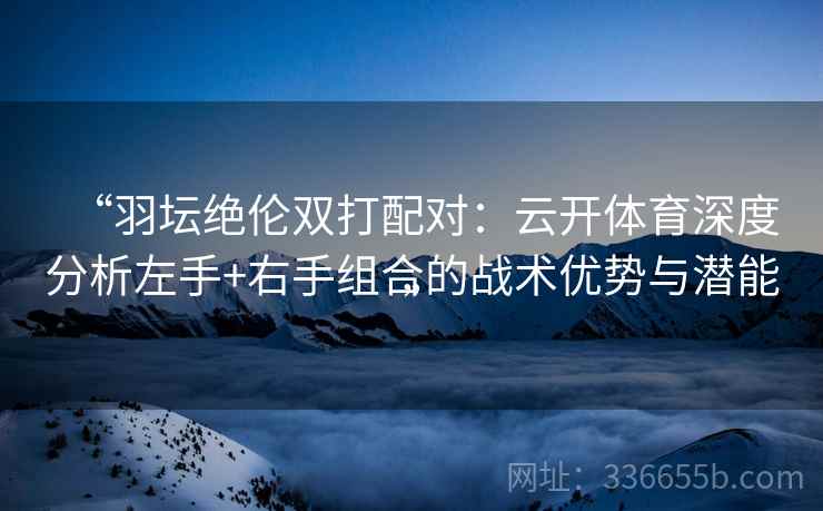 “羽坛绝伦双打配对：云开体育深度分析左手+右手组合的战术优势与潜能”