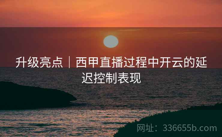 升级亮点｜西甲直播过程中开云的延迟控制表现