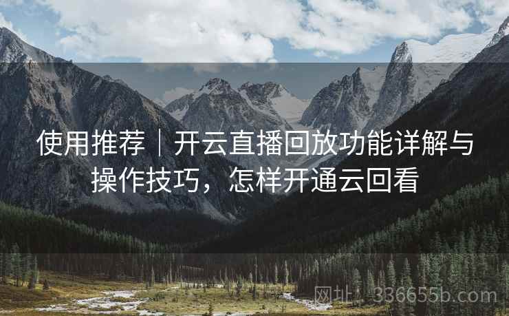 使用推荐｜开云直播回放功能详解与操作技巧，怎样开通云回看