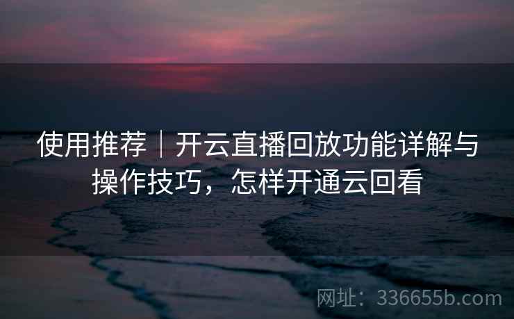 使用推荐｜开云直播回放功能详解与操作技巧，怎样开通云回看