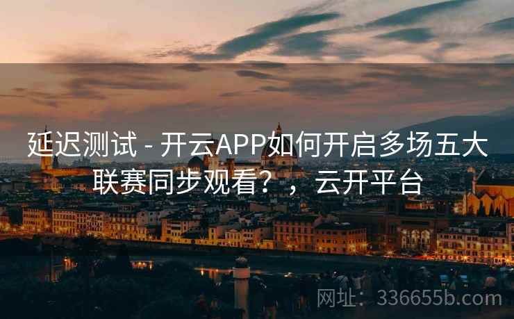 延迟测试 - 开云APP如何开启多场五大联赛同步观看？，云开平台