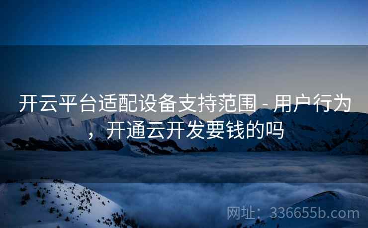 开云平台适配设备支持范围 - 用户行为，开通云开发要钱的吗