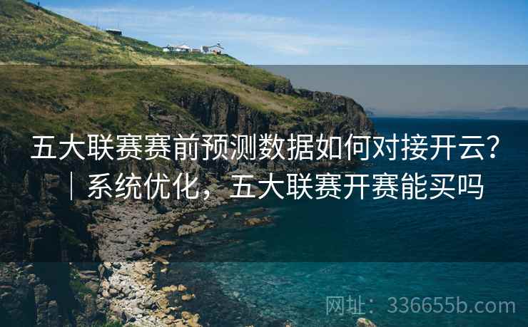 五大联赛赛前预测数据如何对接开云？｜系统优化，五大联赛开赛能买吗