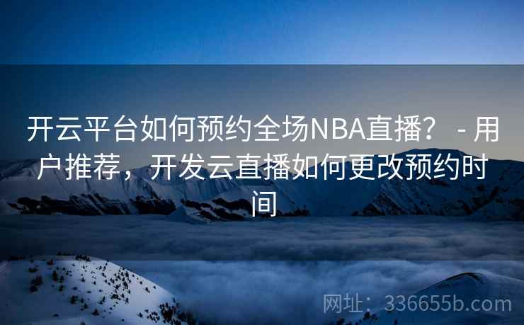 开云平台如何预约全场NBA直播？ - 用户推荐，开发云直播如何更改预约时间