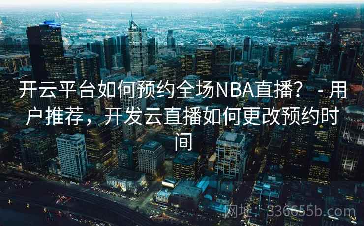 开云平台如何预约全场NBA直播？ - 用户推荐，开发云直播如何更改预约时间