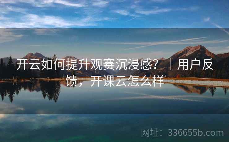 开云如何提升观赛沉浸感？｜用户反馈，开课云怎么样